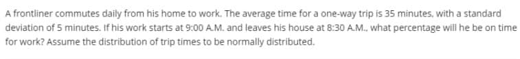 A frontiner commutes daily from his home to work. The average time for a one-way trip is 35 minutes, with a standard
deviation of 5 minutes. If his work starts at 9:00 A.M. and leaves his house at 8:30 A.M., what percentage will he be on time
for work? Assume the distribution of trip times to be normally distributed.
