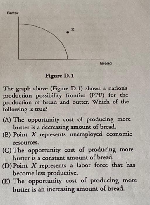 Butter
Bread
Figure D.1
The graph above (Figure D.1) shows a nation's
production possibility frontier (PPF) for the
production of bread and butter. Which of the
following is true?
(A) The opportunity cost of producing more
butter is a decreasing amount of bread.
(B) Point X represents unemployed economic
resources.
(C) The opportunity cost of producing more
butter is a constant amount of bread.
(D) Point X represents a labor force that has
become less productive.
(E) The opportunity cost of producing more
butter is an increasing amount of bread.