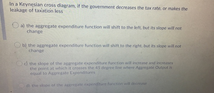 In a Keynesian cross diagram, if the government decreases the tax rate, or makes the
leakage of taxation less
a) the aggregate expenditure function will shift to the left, but its slope will not
change
b) the aggregate expenditure function will shift to the right, but its slope will not
change
c) the slope of the aggregate expenditure function will increase and increases
the point at which it crosses the 45 degree line where Aggregate Output is
equal to Aggregate Expenditures
d) the slope of the aggregate expenditure function will decrease