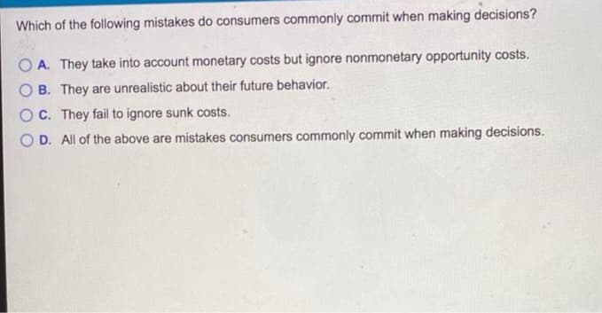 Which of the following mistakes do consumers commonly commit when making decisions?
OA. They take into account monetary costs but ignore nonmonetary opportunity costs.
B. They are unrealistic about their future behavior.
OC. They fail to ignore sunk costs.
O D. All of the above are mistakes consumers commonly commit when making decisions.