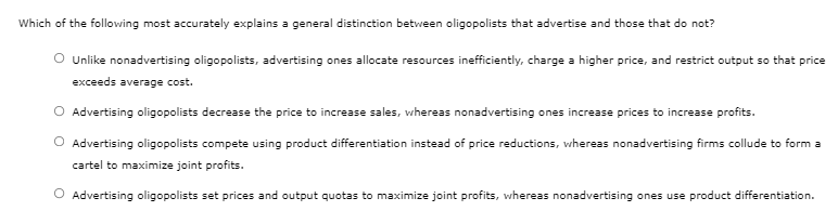 Which of the following most accurately explains a general distinction between oligopolists that advertise and those that do not?
O Unlike nonadvertising oligopolists, advertising ones allocate resources inefficiently, charge a higher price, and restrict output so that price
exceeds average cost.
O Advertising oligopolists decrease the price to increase sales, whereas nonadvertising ones increase prices to increase profits.
O Advertising oligopolists compete using product differentiation instead of price reductions, whereas nonadvertising firms collude to form a
cartel to maximize joint profits.
O Advertising oligopolists set prices and output quotas to maximize joint profits, whereas nonadvertising ones use product differentiation.