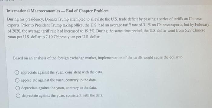 International Macroeconomics-End of Chapter Problem
During his presidency, Donald Trump attempted to alleviate the U.S. trade deficit by passing a series of tariffs on Chinese
exports. Prior to President Trump taking office, the U.S. had an average tariff rate of 3.1% on Chinese exports, but by February
of 2020, the average tariff rate had increased to 19.3%. During the same time period, the U.S. dollar went from 6.27 Chinese
yuan per U.S. dollar to 7.10 Chinese yuan per U.S. dollar.
Based on an analysis of the foreign exchange market, implementation of the tariffs would cause the dollar to
O appreciate against the yuan, consistent with the data.
appreciate against the yuan, contrary to the data.
depreciate against the yuan, contrary to the data.
depreciate against the yuan, consistent with the data.