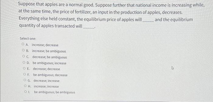 Suppose that apples are a normal good. Suppose further that national income is increasing while,
at the same time, the price of fertilizer, an input in the production of apples, decreases.
Everything else held constant, the equilibrium price of apples will_______and the equilibrium
quantity of apples transacted will
Select one:
OA. increase; decrease
OB. increase; be ambiguous
OC. decrease; be ambiguous
OD. be ambiguous; increase
OE. decrease; decrease
OF. be ambiguous; decrease
OG. decrease; increase
OH. increase; increase
OL be ambiguous; be ambiguous