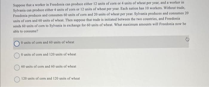 Suppose that a worker in Freedonia can produce either 12 units of corn or 4 units of wheat per year, and a worker in
Sylvania can produce either 4 units of corn or 12 units of wheat per year. Each nation has 10 workers. Without trade,
Freedonia produces and consumes 60 units of corn and 20 units of wheat per year. Sylvania produces and consumes 20
units of corn and 60 units of wheat. Then suppose that trade is initiated between the two countries, and Freedonia
sends 60 units of corn to Sylvania in exchange for 60 units of wheat. What maximum amounts will Freedonia now be
able to consume?
0 units of corn and 60 units of wheat
0 units of corn and 120 units of wheat
60 units of corn and 60 units of wheat
120 units of corn and 120 units of wheat