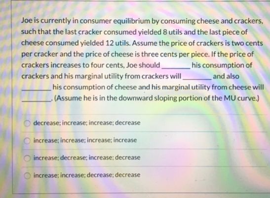 Joe is currently in consumer equilibrium by consuming cheese and crackers,
such that the last cracker consumed yielded 8 utils and the last piece of
cheese consumed yielded 12 utils. Assume the price of crackers is two cents
per cracker and the price of cheese is three cents per piece. If the price of
crackers increases to four cents, Joe should
his consumption of
crackers and his marginal utility from crackers will
and also
his consumption of cheese and his marginal utility from cheese will
(Assume he is in the downward sloping portion of the MU curve.)
Ο Ο Ο
decrease; increase; increase; decrease
increase; increase; increase; increase
increase; decrease; increase; decrease
increase; increase; decrease; decrease