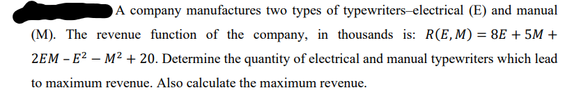 A company manufactures two types of typewriters-electrical (E) and manual
(M). The revenue function of the company, in thousands is: R(E, M) = 8E + 5M +
2EM – E² – M² + 20. Determine the quantity of electrical and manual typewriters which lead
to maximum revenue. Also calculate the maximum revenue.
