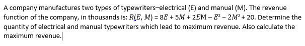 A company manufactures two types of typewriters-electrical (E) and manual (M). The revenue
function of the company, in thousands is: R(E, M) = 8E + 5M + 2EM – E² – 2M² + 20. Determine the
quantity of electrical and manual typewriters which lead to maximum revenue. Also calculate the
maximum revenue.
