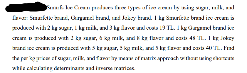 Smurfs Ice Cream produces three types of ice cream by using sugar, milk, and
flavor: Smurfette brand, Gargamel brand, and Jokey brand. 1 kg Smurfette brand ice cream is
produced with 2 kg sugar, 1 kg milk, and 3 kg flavor and costs 19 TL. 1 kg Gargamel brand ice
cream is produced with 2 kg sugar, 6 kg milk, and 8 kg flavor and costs 48 TL. 1 kg Jokey
brand ice cream is produced with 5 kg sugar, 5 kg milk, and 5 kg flavor and costs 40 TL. Find
the per kg prices of sugar, milk, and flavor by means of matrix approach without using shortcuts
while calculating determinants and inverse matrices.
