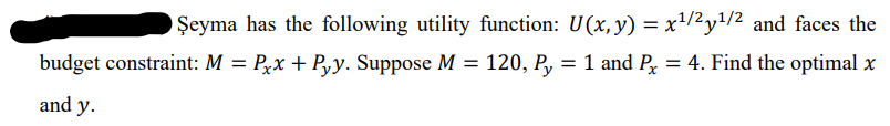 Şeyma has the following utility function: U(x, y) = x/2y1/2 and faces the
%3D
budget constraint: M = Pxx + P,y. Suppose M = 120, P, = 1 and P = 4. Find the optimal x
and y.
