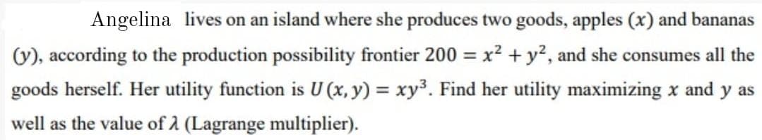 Angelina lives on an island where she produces two goods, apples (x) and bananas
(V), according to the production possibility frontier 200 = x² +y², and she consumes all the
%3D
goods herself. Her utility function is U (x, y) = xy³. Find her utility maximizing x and y as
well as the value of 2 (Lagrange multiplier).
