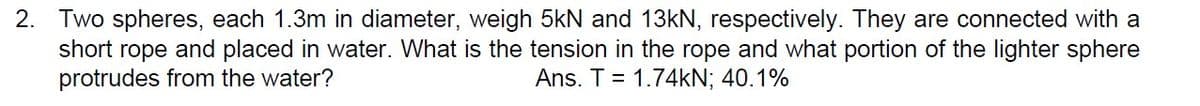 2. Two spheres, each 1.3m in diameter, weigh 5kN and 13kN, respectively. They are connected with a
short rope and placed in water. What is the tension in the rope and what portion of the lighter sphere
protrudes from the water?
Ans. T = 1.74kN; 40.1%
