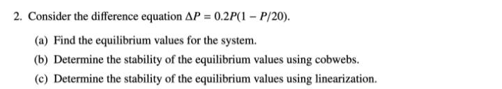 2. Consider the difference equation AP = 0.2P(1 - P/20).
(a) Find the equilibrium values for the system.
(b) Determine the stability of the equilibrium values using cobwebs.
(c) Determine the stability of the equilibrium values using linearization.