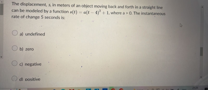 The displacement, s, in meters of an object moving back and forth in a straight line
can be modeled by a function s(t)= a(t-4)2 + 1, where a > 0. The instantaneous
rate of change 5 seconds is:
a) undefined
Ob) zero
Oc) negative
d) positive
21:28