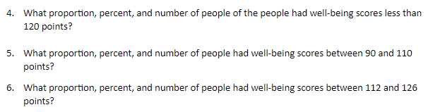 4. What proportion, percent, and number of people of the people had well-being scores less than
120 points?
5. What proportion, percent, and number of people had well-being scores between 90 and 110
points?
6. What proportion, percent, and number of people had well-being scores between 112 and 126
points?
