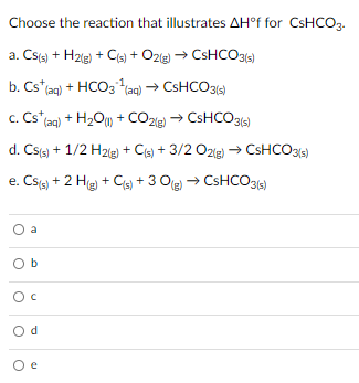 Choose the reaction that illustrates AH°f for CSHCO3.
a. Csts) + H2le) + Cis) + O2(g) → CSHCO315)
b. Cs*taq) + HCO3 aq) → CSHCO314)
c. Cs ag) + H2O) + CO2e
→ CSHCO315)
d. Csts) + 1/2 H2ig) + Cis) + 3/2 Ozig) → CsHCO3s)
e. Css) + 2 He + Cis) + 3 Oe) → CSHCO316)
a
O b
O d
O e
