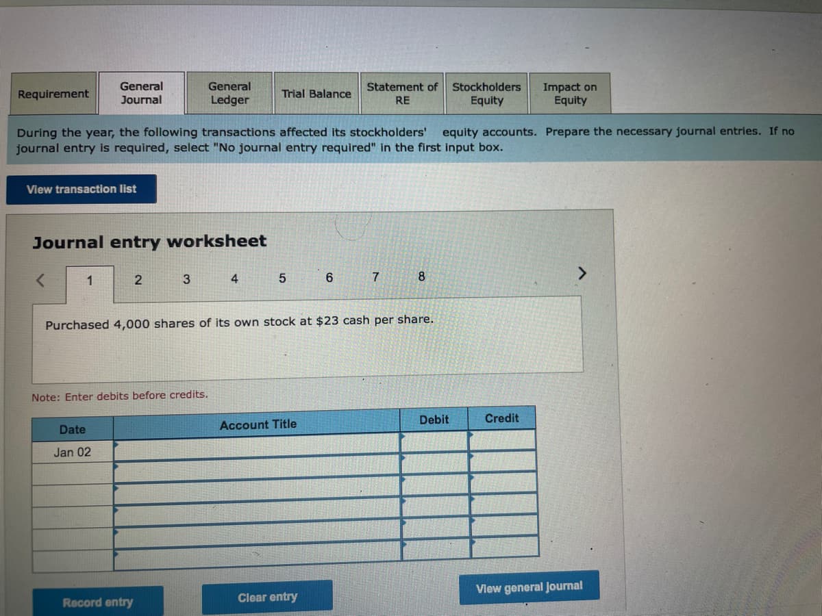 General
Journal
General
Statement of
Stockholders
Impact on
Equity
Requirement
Trial Balance
Ledger
RE
Equity
During the year, the following transactions affected its stockholders'
journal entry is required, select "No journal entry required" in the first input box.
equity accounts. Prepare the necessary journal entries. If no
View transaction list
Journal entry worksheet
1
3
4
7
8
Purchased 4,000 shares of its own stock at $23 cash per share.
Note: Enter debits before credits.
Debit
Credit
Date
Account Title
Jan 02
View general Journal
Record entry
Clear entry
