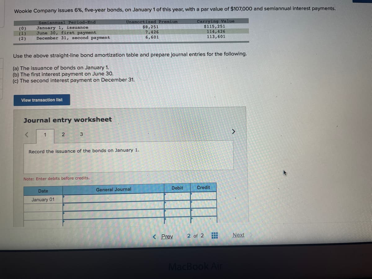 Wookie Company issues 6%, five-year bonds, on January 1 of this year, with a par value of $107,000 and semiannual interest payments.
Carrying Value
$115,251
114,426
113,601
Semiannual Period-End
Unamortized Premium
$8,251
(0)
(1)
January 1, issuance
June 30, first payment
December 31, second payment
7,426
(2)
6,601
Use the above straight-line bond amortization table and prepare journal entries for the following.
(a) The issuance of bonds on January 1.
(b) The first interest payment on June 30.
(c) The second interest payment on December 31.
View transaction list
Journal entry worksheet
1
Record the issuance of the bonds on January 1.
Note: Enter debits before credits.
Debit
Credit
Date
General Journal
January 01
< Prev
2 of 2
Next
中
MacBook Air

