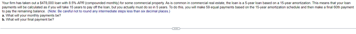 Your firm has taken out a $478,000 loan with 8.5% APR (compounded monthly) for some commercial property. As is common in commercial real estate, the loan is a 5-year loan based on a 15-year amortization. This means that your loan
payments will be calculated as if you will take 15 years to pay off the loan, but you actually must do so in 5 years. To do this, you will make 59 equal payments based on the 15-year amortization schedule and then make a final 60th payment
to pay the remaining balance. (Note: Be careful not to round any intermediate steps less than six decimal places.)
a. What will your monthly payments be?
b. What will your final payment be?