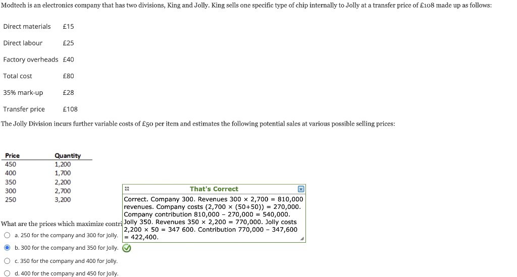 Modtech is an electronics company that has two divisions, King and Jolly. King sells one specific type of chip internally to Jolly at a transfer price of £108 made up as follows:
Direct materials £15
Direct labour
Factory overheads £40
Total cost
35% mark-up
Price
450
400
£25
350
300
250
£80
Transfer price
The Jolly Division incurs further variable costs of £50 per item and estimates the following potential sales at various possible selling prices:
£28
£108
Quantity
1,200
1,700
2,200
2,700
3,200
That's Correct
Correct. Company 300. Revenues 300 x 2,700 = 810,000
revenues. Company costs (2,700 x (50+50)) = 270,000.
Company contribution 810,000 270,000 = 540,000.
What are the prices which maximize contri Jolly 350. Revenues 350 x 2,200 = 770,000. Jolly costs
2,200 x 50 347 600. Contribution 770,000 - 347,600
O a. 250 for the company and 300 for Jolly.= 422,400.
Ⓒb. 300 for the company and 350 for Jolly. ✔✔
O c. 350 for the company and 400 for Jolly.
O d. 400 for the company and 450 for Jolly.