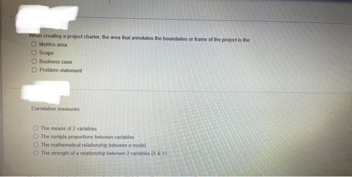 When creating a project charter, the area that annotates the boundaries or frame of the project is the
O Metrics area
Scope
O Business case
OO
Problem statement
Correlation measures
The means of 2 variables
The sample proportions between variables
The mathematical relationship between a model
The strength of a relationship between 2 variables (X & Y)