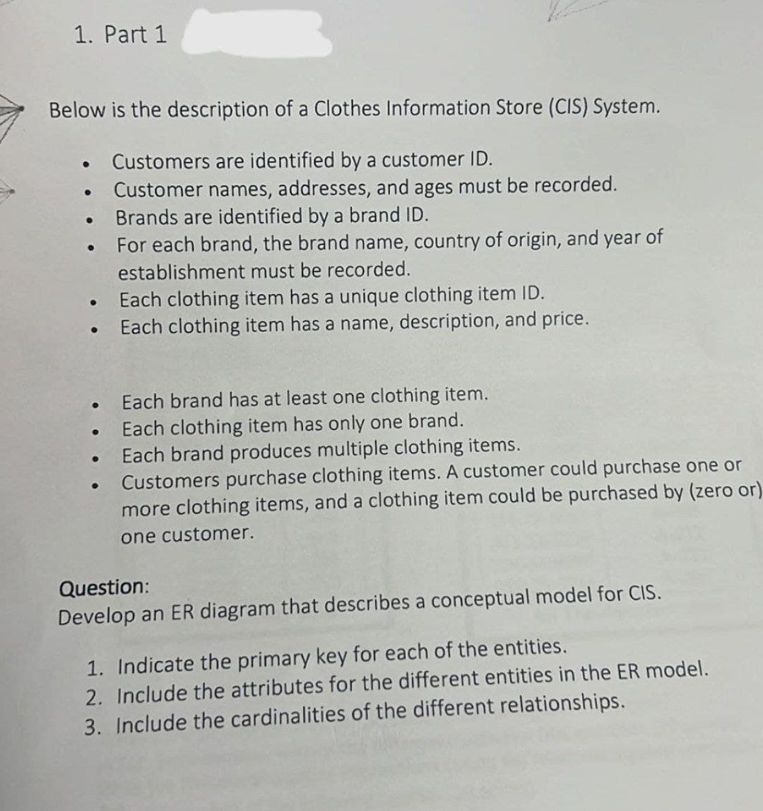 1. Part 1
Below is the description of a Clothes Information Store (CIS) System.
Customers are identified by a customer ID.
Customer names, addresses, and ages must be recorded.
Brands are identified by a brand ID.
For each brand, the brand name, country of origin, and year of
establishment must be recorded.
●
●
●
Each clothing item has a unique clothing item ID.
• Each clothing item has a name, description, and price.
●
●
Each brand has at least one clothing item.
Each clothing item has only one brand.
Each brand produces multiple clothing items.
Customers purchase clothing items. A customer could purchase one or
more clothing items, and a clothing item could be purchased by (zero or)
one customer.
Question:
Develop an ER diagram that describes a conceptual model for CIS.
1. Indicate the primary key for each of the entities.
2. Include the attributes for the different entities in the ER model.
3. Include the cardinalities of the different relationships.