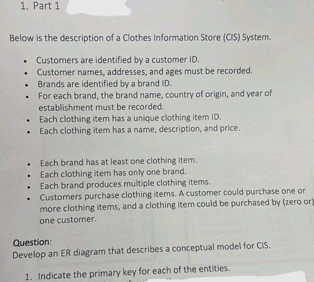 1. Part 1
Below is the description of a Clothes Information Store (CIS) System.
Customers are identified by a customer ID.
Customer names, addresses, and ages must be recorded.
Brands are identified by a brand ID.
For each brand, the brand name, country of origin, and year of
establishment must be recorded.
●
●
●
●
●
●
●
Each clothing item has a unique clothing item ID.
Each clothing item has a name, description, and price.
Each brand has at least one clothing item.
Each clothing item has only one brand.
Each brand produces multiple clothing items.
Customers purchase clothing items. A customer could purchase one or
more clothing items, and a clothing item could be purchased by (zero or)
one customer.
Question:
Develop an ER diagram that describes a conceptual model for CIS.
1. Indicate the primary key for each of the entities.