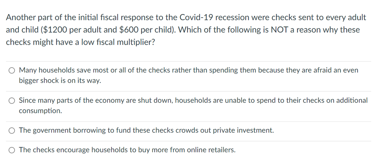 Another part of the initial fiscal response to the Covid-19 recession were checks sent to every adult
and child ($1200 per adult and $600 per child). Which of the following is NOT a reason why these
checks might have a low fiscal multiplier?
Many households save most or all of the checks rather than spending them because they are afraid an even
bigger shock is on its way.
Since many parts of the economy are shut down, households are unable to spend to their checks on additional
consumption.
O The government borrowing to fund these checks crowds out private investment.
The checks encourage households to buy more from online retailers.