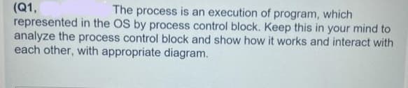 (Q1,
The process is an execution of program, which
represented in the OS by process control block. Keep this in your mind to
analyze the process control block and show how it works and interact with
each other, with appropriate diagram.