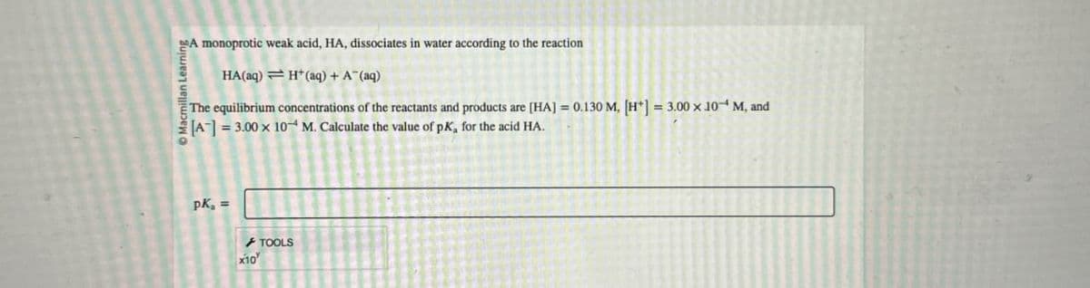 Macmillan Learning
A monoprotic weak acid, HA, dissociates in water according to the reaction
HA(aq) H(aq) + A¯(aq)
The equilibrium concentrations of the reactants and products are [HA] = 0.130 M. [H+] = 3.00 x 10 M, and
[A] = 3.00 x 10 M. Calculate the value of pK, for the acid HA.
PK₁ =
x10
TOOLS