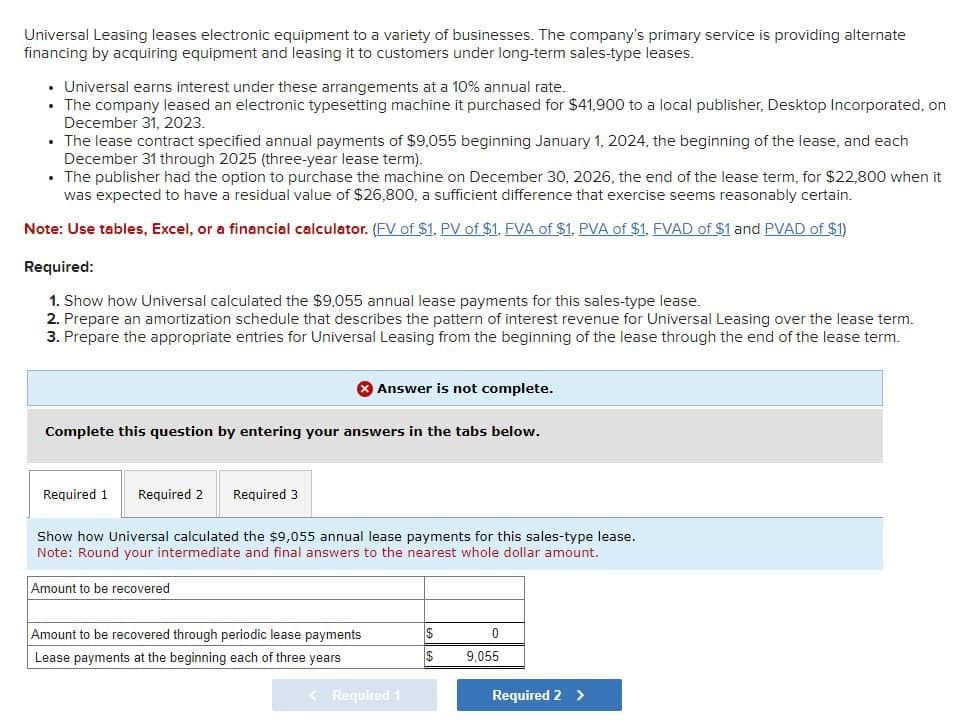 Universal Leasing leases electronic equipment to a variety of businesses. The company's primary service is providing alternate
financing by acquiring equipment and leasing it to customers under long-term sales-type leases.
⚫ Universal earns interest under these arrangements at a 10% annual rate.
⚫ The company leased an electronic typesetting machine it purchased for $41,900 to a local publisher, Desktop Incorporated, on
December 31, 2023.
⚫ The lease contract specified annual payments of $9,055 beginning January 1, 2024, the beginning of the lease, and each
December 31 through 2025 (three-year lease term).
⚫ The publisher had the option to purchase the machine on December 30, 2026, the end of the lease term, for $22,800 when it
was expected to have a residual value of $26,800, a sufficient difference that exercise seems reasonably certain.
Note: Use tables, Excel, or a financial calculator. (FV of $1, PV of $1, FVA of $1. PVA of $1. FVAD of $1 and PVAD of $1)
Required:
1. Show how Universal calculated the $9,055 annual lease payments for this sales-type lease.
2. Prepare an amortization schedule that describes the pattern of interest revenue for Universal Leasing over the lease term.
3. Prepare the appropriate entries for Universal Leasing from the beginning of the lease through the end of the lease term.
Answer is not complete.
Complete this question by entering your answers in the tabs below.
Required 1 Required 2 Required 3
Show how Universal calculated the $9,055 annual lease payments for this sales-type lease.
Note: Round your intermediate and final answers to the nearest whole dollar amount.
Amount to be recovered
Amount to be recovered through periodic lease payments
Lease payments at the beginning each of three years
$
0
$
9,055
<Required 1
Required 2 >