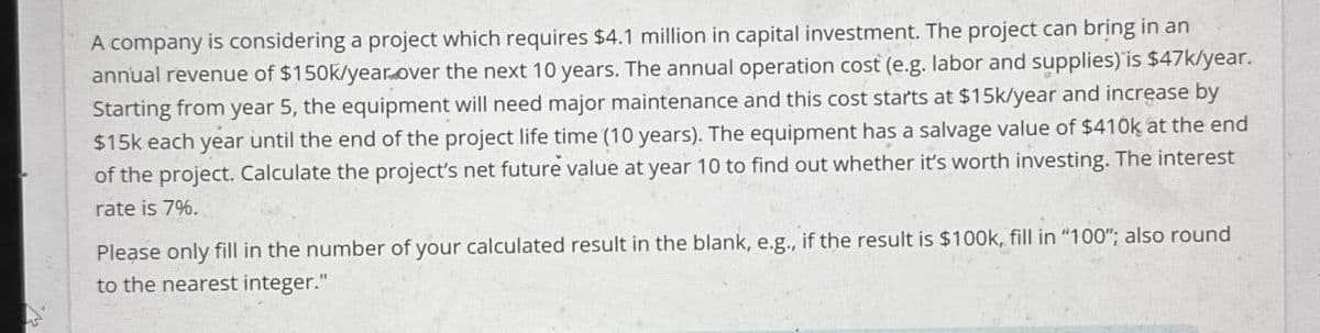 A company is considering a project which requires $4.1 million in capital investment. The project can bring in an
annual revenue of $150k/year over the next 10 years. The annual operation cost (e.g. labor and supplies) is $47k/year.
Starting from year 5, the equipment will need major maintenance and this cost starts at $15k/year and increase by
$15k each year until the end of the project life time (10 years). The equipment has a salvage value of $410k at the end
of the project. Calculate the project's net future value at year 10 to find out whether it's worth investing. The interest
rate is 7%.
Please only fill in the number of your calculated result in the blank, e.g., if the result is $100k, fill in "100"; also round
to the nearest integer."