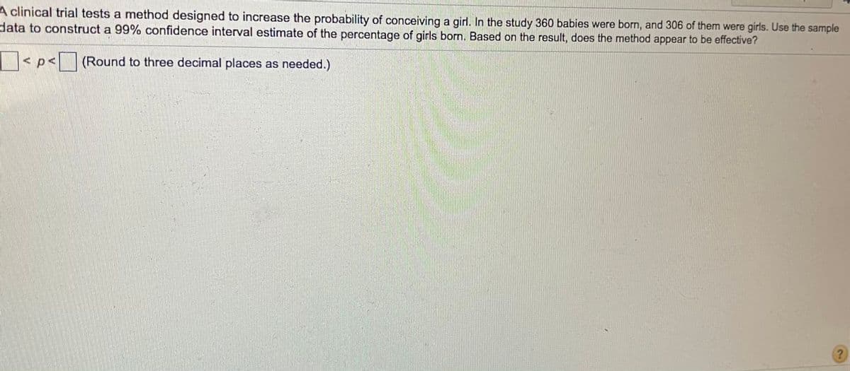 A clinical trial tests a method designed to increase the probability of conceivinga girl. In the study 360 babies were born, and 306 of them were girls. Use the sample
data to construct a 99% confidence interval estimate of the percentage of girls born. Based on the result, does the method appear to be effective?
< p<
|(Round to three decimal places as needed.)
