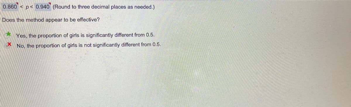 0.860 < p< 0.940 (Round to three decimal places as needed.)
Does the method appear to be effective?
Yes, the proportion of girls is significantly different from 0.5.
No, the proportion of girls is not significantly different from 0.5.
