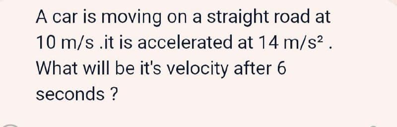 A car is moving on a straight road at
10 m/s .it is accelerated at 14 m/s? .
What will be it's velocity after 6
seconds ?
