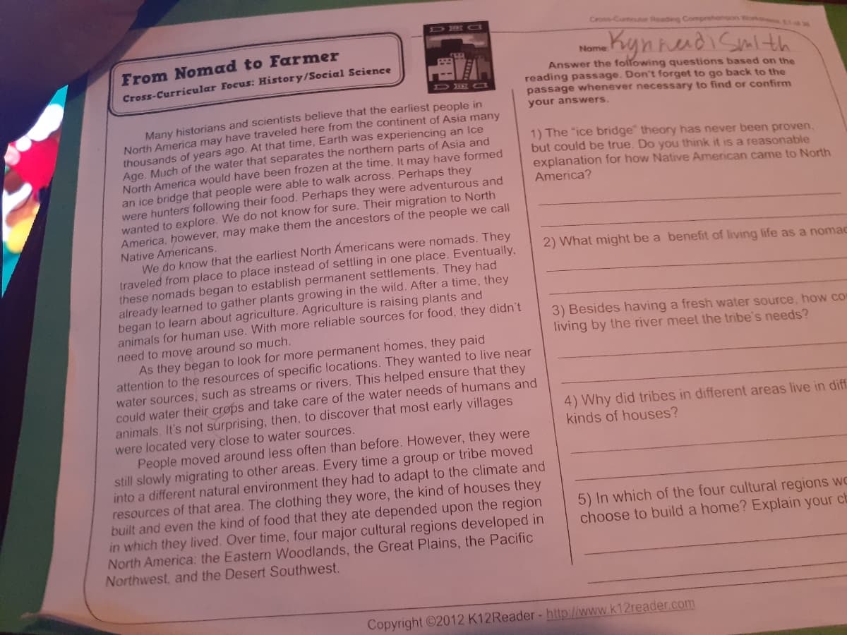 DR a
Crons-Curtiouor Reading Comprehension iork
Kynnedi Smlth
From Nomad to Farmer
Name
Answer the following questions based on the
reading passage. Don't forget to go back to the
passage whenever necessary to find or confirm
Cross-Curricular Focus: History/Social Science
DE Ca
Many historians and scientists believe that the earliest people in
North America may have traveled here from the continent of Asia many
thousands of years ago. At that time, Earth was experiencing an Ice
Age, Much of the water that separates the northern parts of Asia and
North America would have been frozen at the time. It may have formed
an ice bridge that people were able to walk across. Perhaps they
were hunters following their food. Perhaps they were adventurous and
wanted to explore. We do not know for sure. Their migration to North
America, however, may make them the ancestors of the people we call
Native Americans.
We do know that the earliest North Americans were nomads. They
traveled from place to place instead of settling in one place. Eventually,
these nomads began to establish permanent settlements. They had
already learned to gather plants growing in the wild. After a time, they
began to learn about agriculture. Agriculture is raising plants and
animals for human use. With more reliable sources for food, they didn't
your answers.
1) The "ice bridge" theory has never been proven,
but could be true. Do you think it is a reasonable
explanation for how Native American came to North
America?
2) What might be a benefit of living life as a nomac
3) Besides having a fresh water source, how co
living by the river meet the tribe's needs?
need to move around so much.
As they began to look for more permanent homes, they paid
attention to the resources of specific locations. They wanted to live near
water sources, such as streams or rivers. This helped ensure that they
could water their crops and take care of the water needs of humans and
animals. It's not surprising, then, to discover that most early villages
were located very close to water sources.
People moved around less often than before. However, they were
still slowly migrating to other areas. Every time a group or tribe moved
into a different natural environment they had to adapt to the climate and
resources of that area. The clothing they wore, the kind of houses they
built and even the kind of food that they ate depended upon the region
in which they lived. Over time, four major cultural regions developed in
North America: the Eastern Woodlands, the Great Plains, the Pacific
Northwest, and the Desert Southwest.
4) Why did tribes in different areas live in diff
kinds of houses?
5) In which of the four cultural regions wC
choose to build a home? Explain your cb
Copyright ©2012 K12Reader- http://www.k12reader.com
