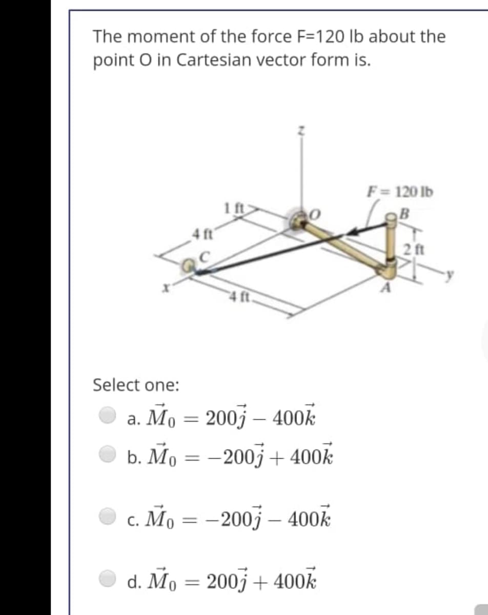 The moment of the force F=120 lb about the
point O in Cartesian vector form is.
F= 120 lb
1 ft
B
4 ft'
2ft
Select one:
a. Mo = 200j – 400k
b. Мо —— 200) + 400k
c. Mo = –200j – 400k
d. Mo = 200j + 400k
