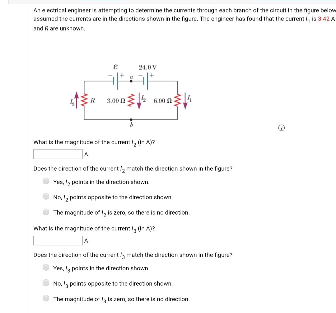 An electrical engineer is attempting to determine the currents through each branch of the circuit in the figure below
assumed the currents are in the directions shown in the figure. The engineer has found that the current /, is 3.42 A
and R are unknown.
24.0 V
+
a
+
R
3.00 N
6.00 N
What is the magnitude of the current I, (in A)?
A
Does the direction of the current I, match the direction shown in the figure?
Yes, I, points in the direction shown.
No, I, points opposite to the direction shown.
The magnitude of I, is zero, so there is no direction.
What is the magnitude of the current /, (in A)?
A
Does the direction of the current I3 match the direction shown in the figure?
Yes, I3 points in the direction shown.
No, l3 points opposite to the direction shown.
The magnitude of I, is zero, so there is no direction.
