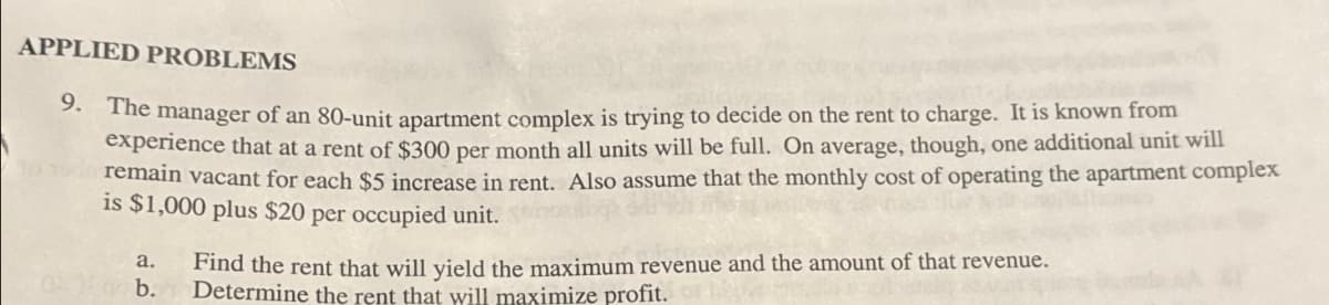 APPLIED PROBLEMS
9. The manager of an 80-unit apartment complex is trying to decide on the rent to charge. It is known from
experience that at a rent of $300 per month all units will be full. On average, though, one additional unit will
remain vacant for each $5 increase in rent. Also assume that the monthly cost of operating the apartment complex
is $1,000 plus $20 per occupied unit.
a.
b.
Find the rent that will yield the maximum revenue and the amount of that revenue.
Determine the rent that will maximize profit.