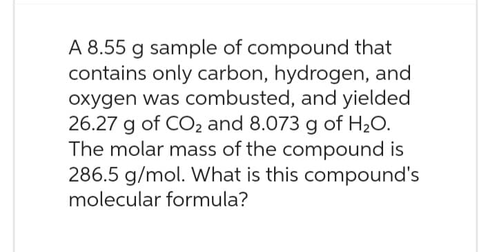 A 8.55 g sample of compound that
contains only carbon, hydrogen, and
oxygen was combusted, and yielded
26.27 g of CO2 and 8.073 g of H₂O.
The molar mass of the compound is
286.5 g/mol. What is this compound's
molecular formula?