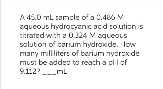 A 45.0 mL sample of a 0.486 M
aqueous hydrocyanic acid solution is
titrated with a 0.324 M aqueous
solution of barium hydroxide. How
many milliliters of barium hydroxide
must be added to reach a pH of
9.112?___mL