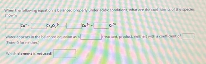 When the following equation is balanced properly under acidic conditions, what are the coefficients of the species
shown?
Cut +
Cr₂O7²
Water appears in the balanced equation as a
(Enter 0 for neither.)
Which element is reduced?
Cu²+
Cr³+
(reactant, product, neither) with a coefficient of