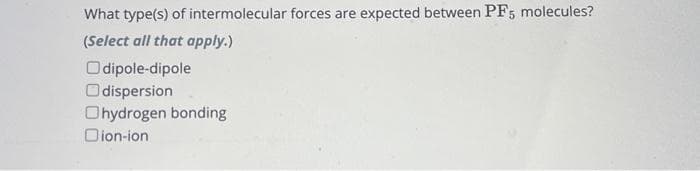 What type(s) of intermolecular forces are expected between PF5 molecules?
(Select all that apply.)
Odipole-dipole
Odispersion
Ohydrogen bonding
Dion-ion