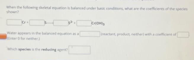 When the following skeletal equation is balanced under basic conditions, what are the coefficients of the species
shown?
Water appears in the balanced equation as a
(Enter 0 for neither.)
Which species is the reducing agent?
Cr(OH)3
(reactant, product, neither) with a coefficient of