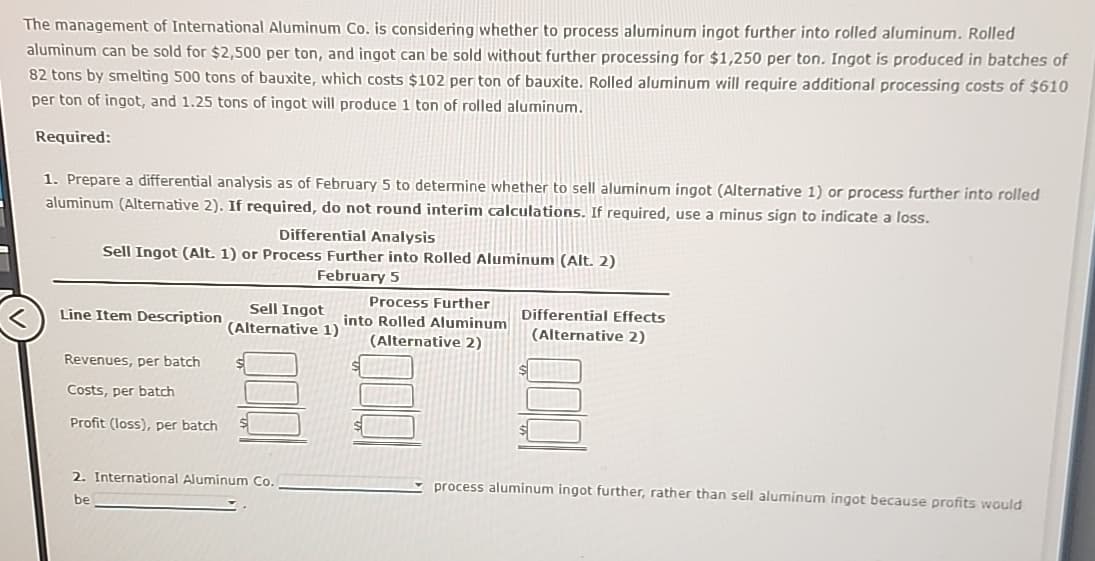 The management of International Aluminum Co. is considering whether to process aluminum ingot further into rolled aluminum. Rolled
aluminum can be sold for $2,500 per ton, and ingot can be sold without further processing for $1,250 per ton. Ingot is produced in batches of
82 tons by smelting 500 tons of bauxite, which costs $102 per ton of bauxite. Rolled aluminum will require additional processing costs of $610
per ton of ingot, and 1.25 tons of ingot will produce 1 ton of rolled aluminum.
Required:
1. Prepare a differential analysis as of February 5 to determine whether to sell aluminum ingot (Alternative 1) or process further into rolled
aluminum (Alternative 2). If required, do not round interim calculations. If required, use a minus sign to indicate a loss.
Differential Analysis
Sell Ingot (Alt. 1) or Process Further into Rolled Aluminum (Alt. 2)
February 5
Line Item Description
Sell Ingot
(Alternative 1)
Process Further
into Rolled Aluminum
(Alternative 2)
Differential Effects
(Alternative 2)
Revenues, per batch
Costs, per batch
Profit (loss), per batch
2. International Aluminum Co.
be
process aluminum ingot further, rather than sell aluminum ingot because profits would