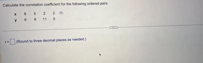 Calculate the correlation coefficient for the following ordered pairs.
r=
X
y
8
6
5
9
26
2 2 D
11
5
(Round to three decimal places as needed.)