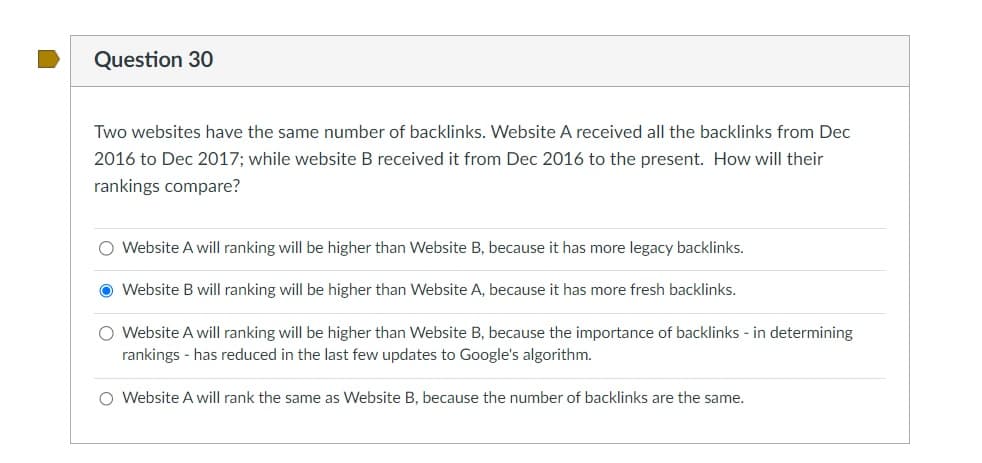 Question 30
Two websites have the same number of backlinks. Website A received all the backlinks from Dec
2016 to Dec 2017; while website B received it from Dec 2016 to the present. How will their
rankings compare?
O Website A will ranking will be higher than Website B, because it has more legacy backlinks.
Website B will ranking will be higher than Website A, because it has more fresh backlinks.
O Website A will ranking will be higher than Website B, because the importance of backlinks - in determining
rankings - has reduced in the last few updates to Google's algorithm.
O Website A will rank the same as Website B, because the number of backlinks are the same.
