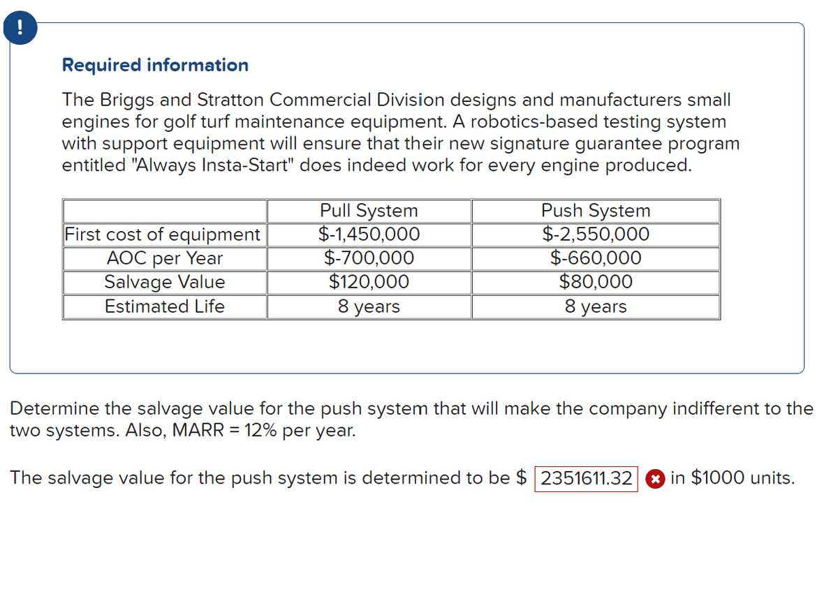 Required information
The Briggs and Stratton Commercial Division designs and manufacturers small
engines for golf turf maintenance equipment. A robotics-based testing system
with support equipment will ensure that their new signature guarantee program
entitled "Always Insta-Start" does indeed work for every engine produced.
First cost of equipment
AOC per Year
Salvage Value
Estimated Life
Pull System
$-1,450,000
$-700,000
$120,000
8 years
Push System
$-2,550,000
$-660,000
$80,000
8 years
Determine the salvage value for the push system that will make the company indifferent to the
two systems. Also, MARR = 12% per year.
The salvage value for the push system is determined to be $ 2351611.32 in $1000 units.