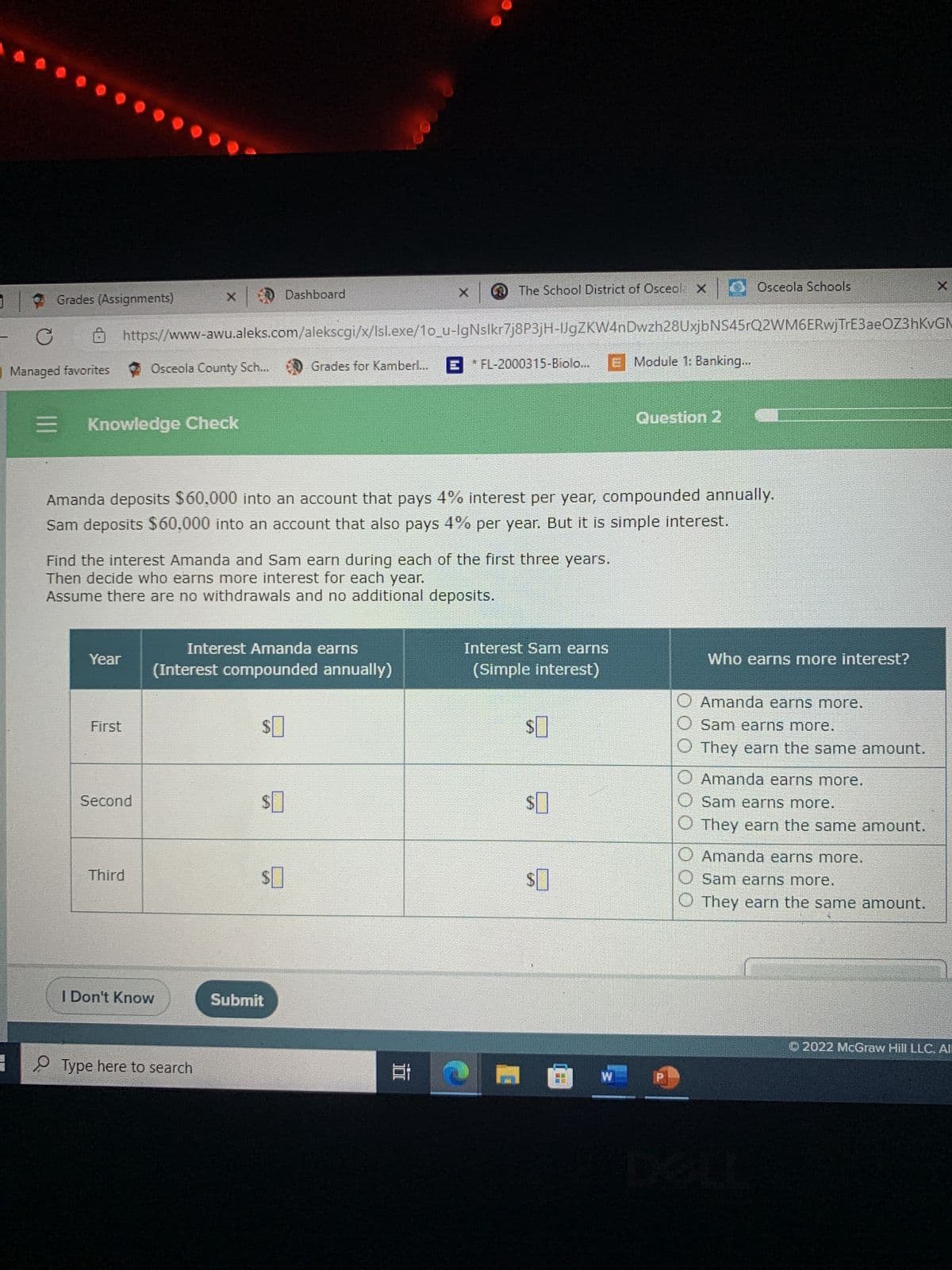 Grades (Assignments)
C
Managed favorites
=
8
Knowledge Check
Year
First
https://www-awu.aleks.com/alekscgi/x/lsl.exe/10_u-IgNslkr7j8P3jH-IJgZKW4nDwzh28UxjbNS45rQ2WM6ERwjTrE3ae0Z3hKvGM
E FL-2000315-Biolo... E Module 1: Banking...
Osceola County Sch...
Second
Find the interest Amanda and Sam earn during each of the first three years.
Then decide who earns more interest for each year.
Assume there are no withdrawals and no additional deposits.
Third
Amanda deposits $60,000 into an account that pays 4% interest per year, compounded annually.
Sam deposits $60,000 into an account that also pays 4% per year. But it is simple interest.
I Don't Know
Interest Amanda earns
(Interest compounded annually)
Type here to search
Dashboard
$
$
Grades for Kamberl...
$
Submit
The School District of Osceol X
EN
Et
Interest Sam earns
(Simple interest)
$0
$0
$0
Osceola Schools
Question 2
FE
Who earns more interest?
O Amanda earns more.
O Sam earns more.
They earn the same amount.
O Amanda earns more.
Osam earns more.
They earn the same amount.
Amanda earns more.
Sam earns more.
They earn the same amount.
Ⓒ2022 McGraw Hill LLC. All