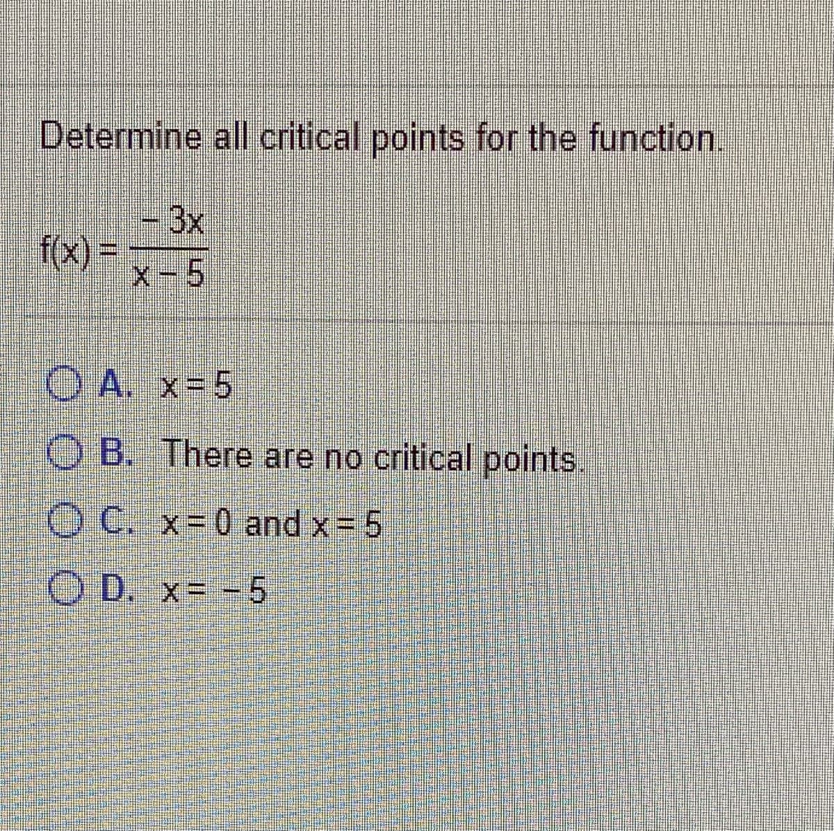 Determine all critical points for the function.
- 3x
f(x) =
X-5
O A. x= 5
O B. There are no critical points,
O C. x-0 and x= 5
O D. x= -5
