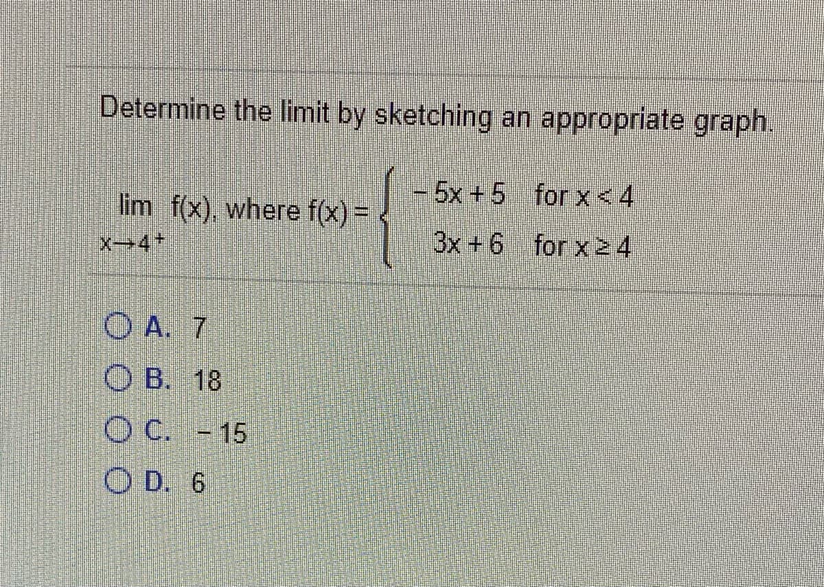 Determine the limit by sketching an appropriate graph.
+5x +5 for x<4
lim f(x), where f(x) = .
3x +6 for x24
O A. 7
O B. 18
O C. -15
O D. 6
